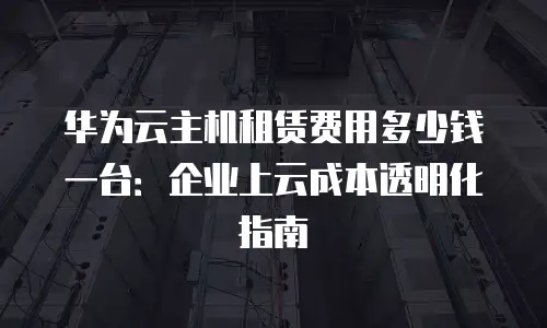 华为云主机租赁费用多少钱一台：企业上云成本透明化指南