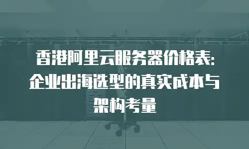 香港阿里云服务器价格表：企业出海选型的真实成本与架构考量