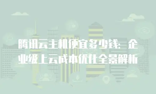 腾讯云主机便宜多少钱：企业级上云成本优化全景解析