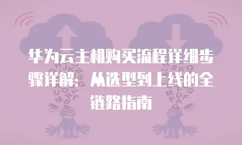 华为云主机购买流程详细步骤详解：从选型到上线的全链路指南