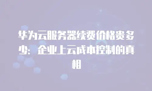 华为云服务器续费价格贵多少：企业上云成本控制的真相