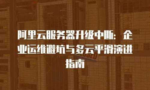阿里云服务器升级中断：企业运维避坑与多云平滑演进指南