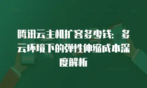 腾讯云主机扩容多少钱：多云环境下的弹性伸缩成本深度解析
