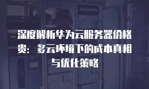深度解析华为云服务器价格贵：多云环境下的成本真相与优化策略