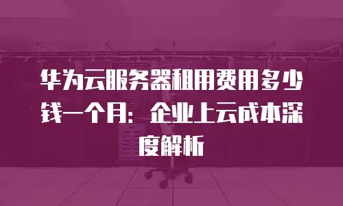 华为云服务器租用费用多少钱一个月：企业上云成本深度解析