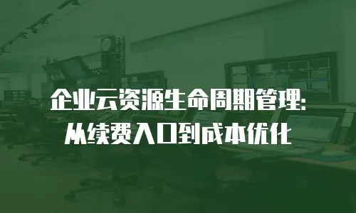 企业云资源生命周期管理：从续费入口到成本优化