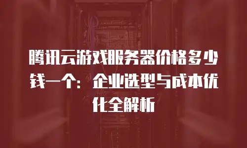 腾讯云游戏服务器价格多少钱一个：企业选型与成本优化全解析