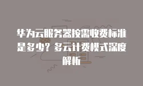 华为云服务器按需收费标准是多少？多云计费模式深度解析