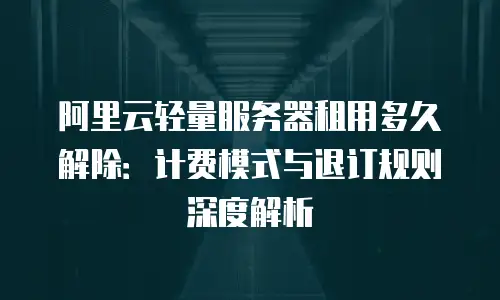 阿里云轻量服务器租用多久解除：计费模式与退订规则深度解析