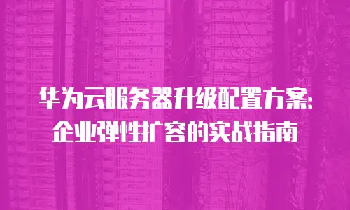 华为云服务器升级配置方案：企业弹性扩容的实战指南