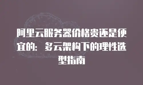 阿里云服务器价格贵还是便宜的：多云架构下的理性选型指南