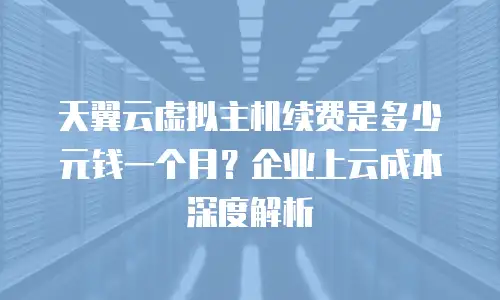 天翼云虚拟主机续费是多少元钱一个月？企业上云成本深度解析