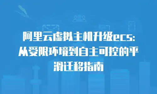 阿里云虚拟主机升级ecs：从受限环境到自主可控的平滑迁移指南