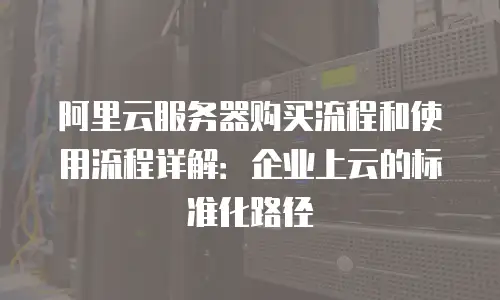 阿里云服务器购买流程和使用流程详解：企业上云的标准化路径