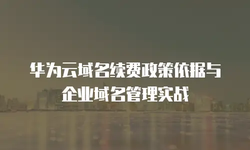 华为云域名续费政策依据与企业域名管理实战
