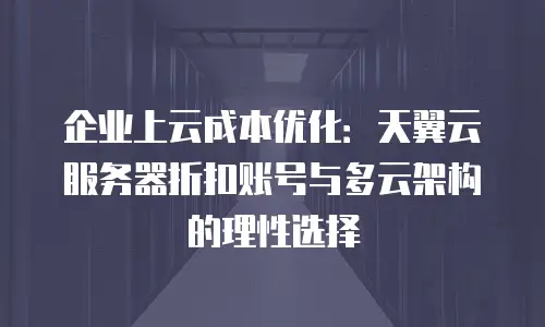 企业上云成本优化：天翼云服务器折扣账号与多云架构的理性选择