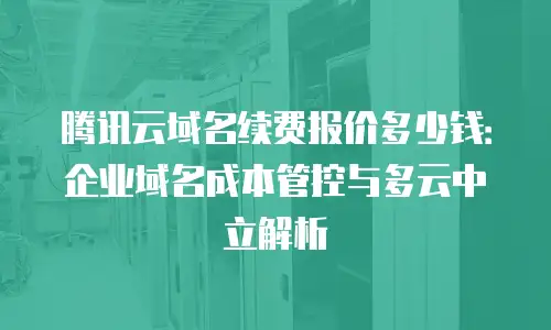 腾讯云域名续费报价多少钱：企业域名成本管控与多云中立解析