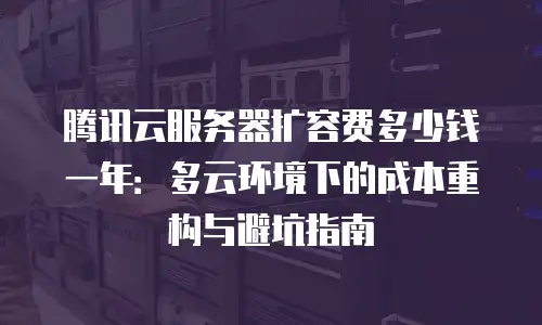 腾讯云服务器扩容费多少钱一年：多云环境下的成本重构与避坑指南