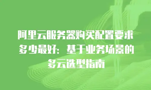 阿里云服务器购买配置要求多少最好：基于业务场景的多云选型指南