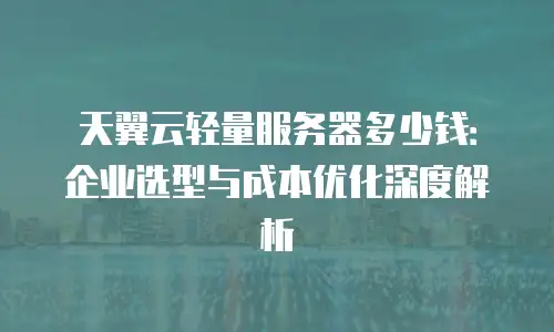 天翼云轻量服务器多少钱：企业选型与成本优化深度解析