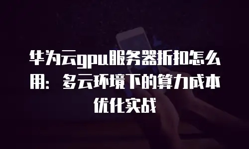 华为云gpu服务器折扣怎么用：多云环境下的算力成本优化实战