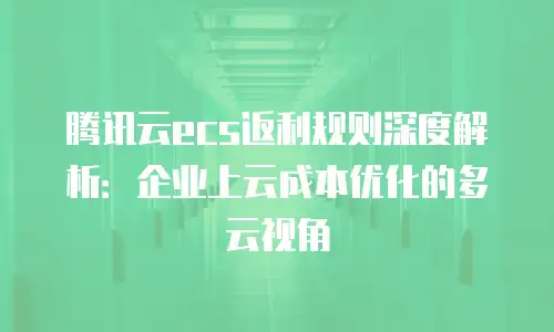 腾讯云ecs返利规则深度解析：企业上云成本优化的多云视角
