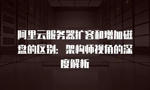 阿里云服务器扩容和增加磁盘的区别：架构师视角的深度解析