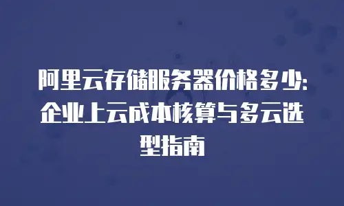 阿里云存储服务器价格多少：企业上云成本核算与多云选型指南