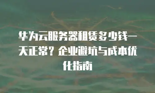 华为云服务器租赁多少钱一天正常？企业避坑与成本优化指南