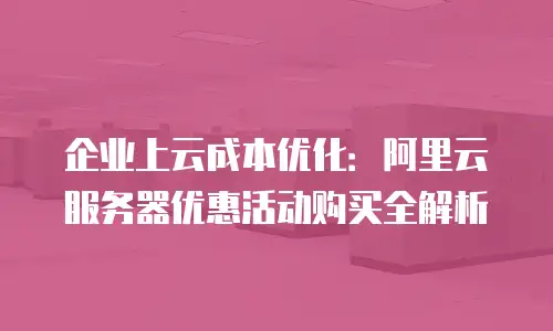 企业上云成本优化：阿里云服务器优惠活动购买全解析