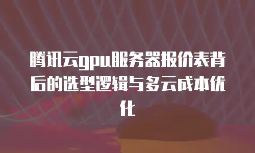 腾讯云gpu服务器报价表背后的选型逻辑与多云成本优化