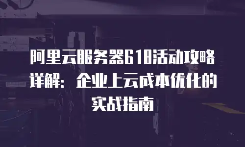 阿里云服务器618活动攻略详解：企业上云成本优化的实战指南