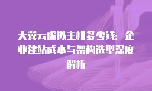 天翼云虚拟主机多少钱：企业建站成本与架构选型深度解析