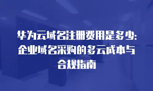 华为云域名注册费用是多少：企业域名采购的多云成本与合规指南