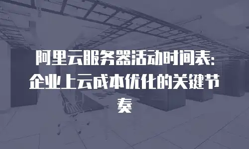 阿里云服务器活动时间表：企业上云成本优化的关键节奏