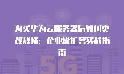 购买华为云服务器后如何更改规格：企业级扩容实战指南