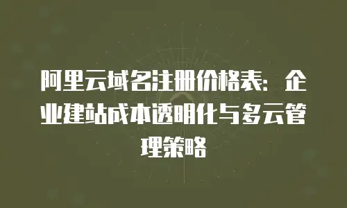 阿里云域名注册价格表：企业建站成本透明化与多云管理策略