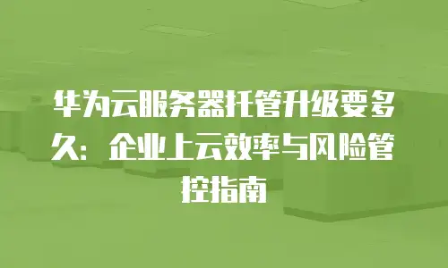 华为云服务器托管升级要多久：企业上云效率与风险管控指南
