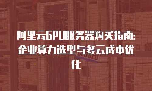 阿里云GPU服务器购买指南：企业算力选型与多云成本优化
