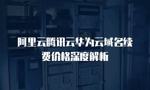 阿里云腾讯云华为云域名续费价格深度解析