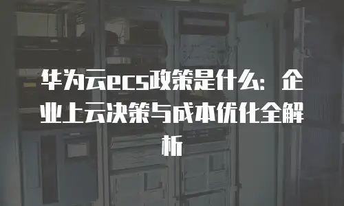 华为云ecs政策是什么：企业上云决策与成本优化全解析