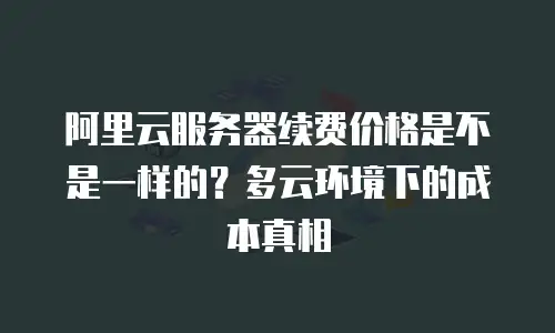 阿里云服务器续费价格是不是一样的？多云环境下的成本真相
