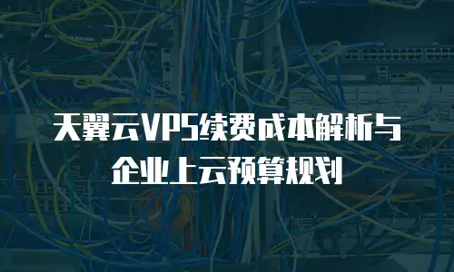 天翼云VPS续费成本解析与企业上云预算规划