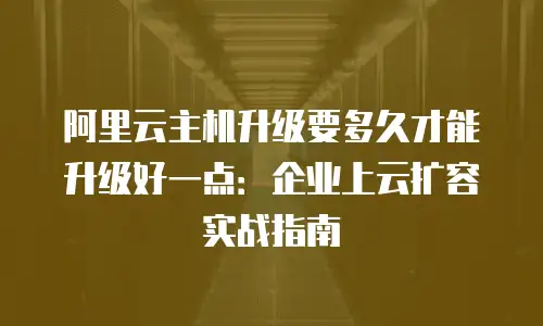 阿里云主机升级要多久才能升级好一点：企业上云扩容实战指南