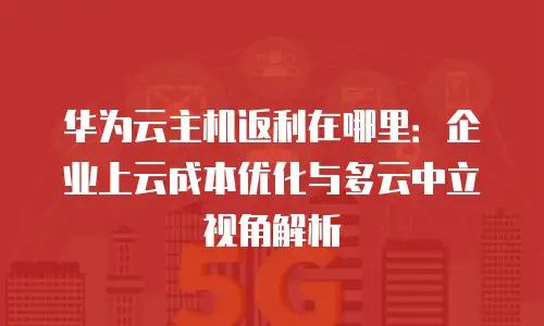 华为云主机返利在哪里：企业上云成本优化与多云中立视角解析