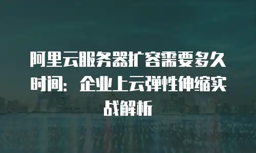 阿里云服务器扩容需要多久时间：企业上云弹性伸缩实战解析
