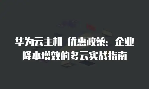 华为云主机 优惠政策：企业降本增效的多云实战指南