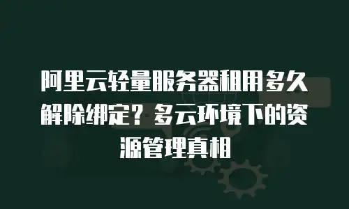 阿里云轻量服务器租用多久解除绑定？多云环境下的资源管理真相