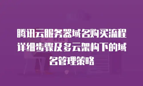 腾讯云服务器域名购买流程详细步骤及多云架构下的域名管理策略