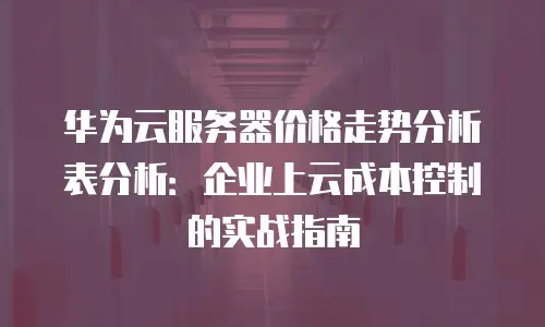 华为云服务器价格走势分析表分析：企业上云成本控制的实战指南